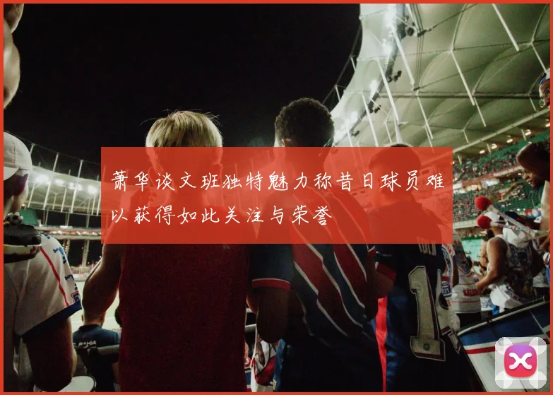 萧华谈文班独特魅力称昔日球员难以获得如此关注与荣誉