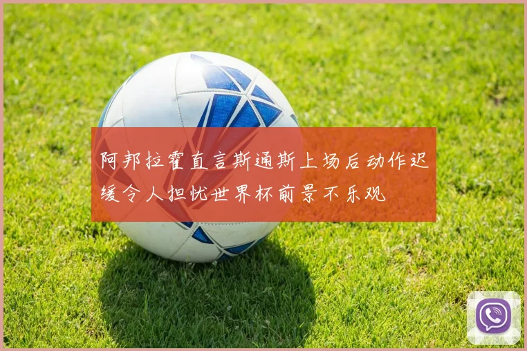 阿邦拉霍直言斯通斯上场后动作迟缓令人担忧世界杯前景不乐观