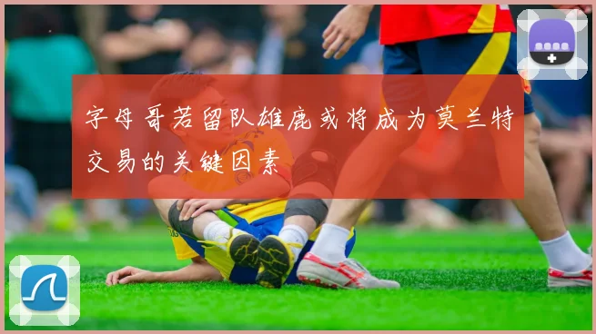 字母哥若留队雄鹿或将成为莫兰特交易的关键因素