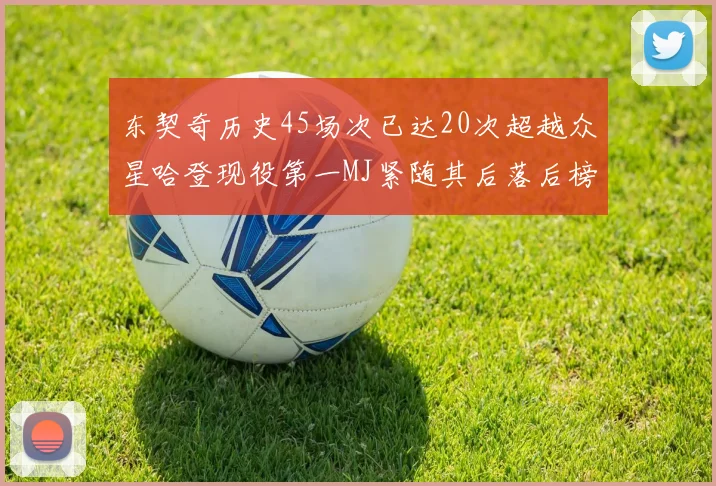 东契奇历史45场次已达20次超越众星哈登现役第一MJ紧随其后落后榜首100场