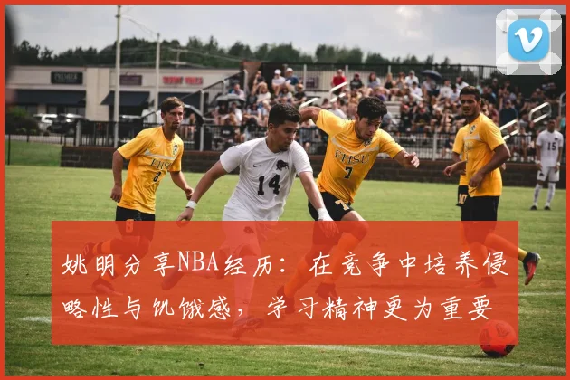 姚明分享NBA经历：在竞争中培养侵略性与饥饿感，学习精神更为重要