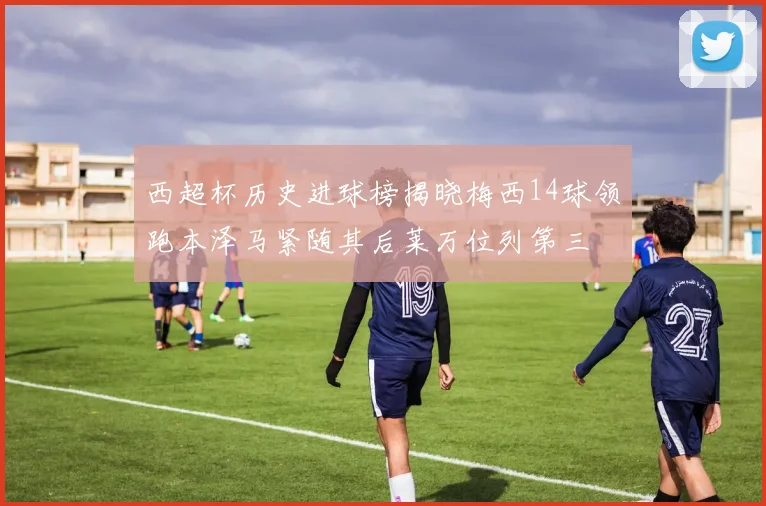 西超杯历史进球榜揭晓梅西14球领跑本泽马紧随其后莱万位列第三