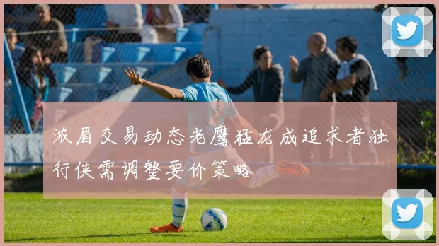浓眉交易动态老鹰猛龙成追求者独行侠需调整要价策略