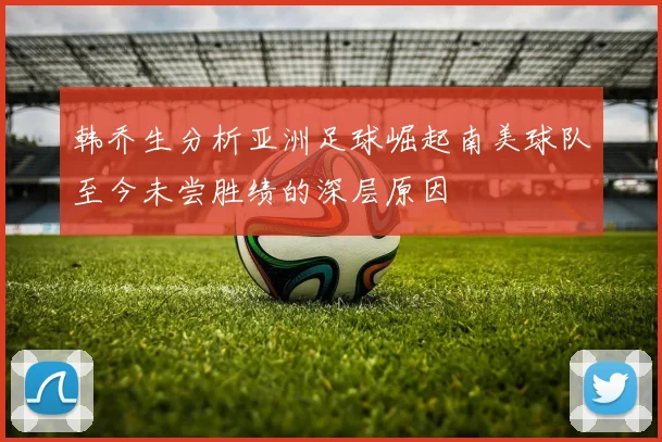 韩乔生分析亚洲足球崛起南美球队至今未尝胜绩的深层原因