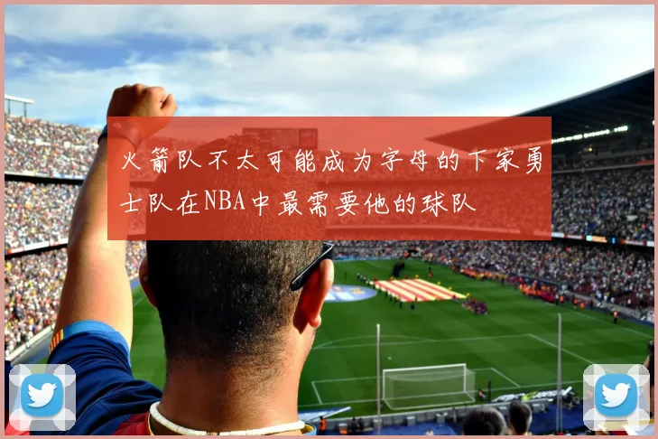 火箭队不太可能成为字母的下家勇士队在NBA中最需要他的球队