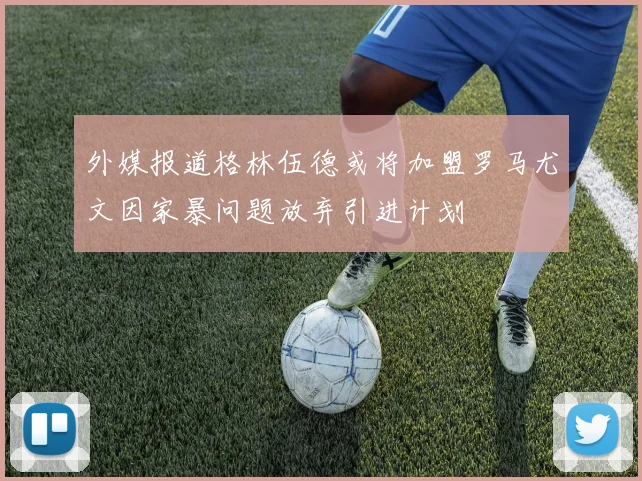 外媒报道格林伍德或将加盟罗马尤文因家暴问题放弃引进计划