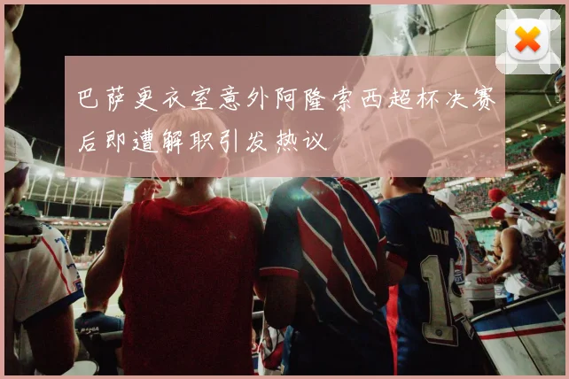 巴萨更衣室意外阿隆索西超杯决赛后即遭解职引发热议