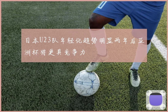 日本U23队年轻化趋势明显两年后亚洲杯将更具竞争力