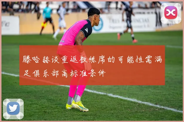 滕哈赫谈重返教练席的可能性需满足俱乐部高标准条件