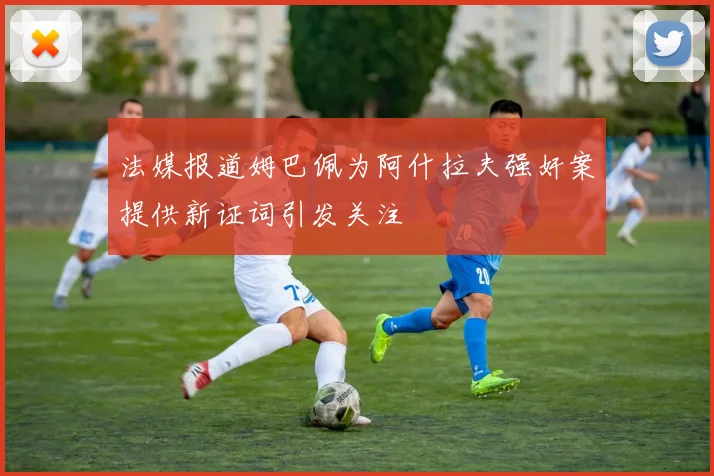 法媒报道姆巴佩为阿什拉夫强奸案提供新证词引发关注