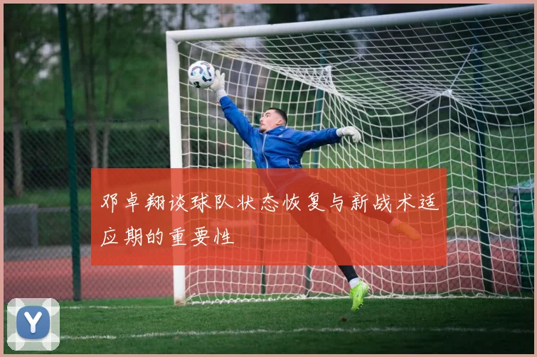 邓卓翔谈球队状态恢复与新战术适应期的重要性