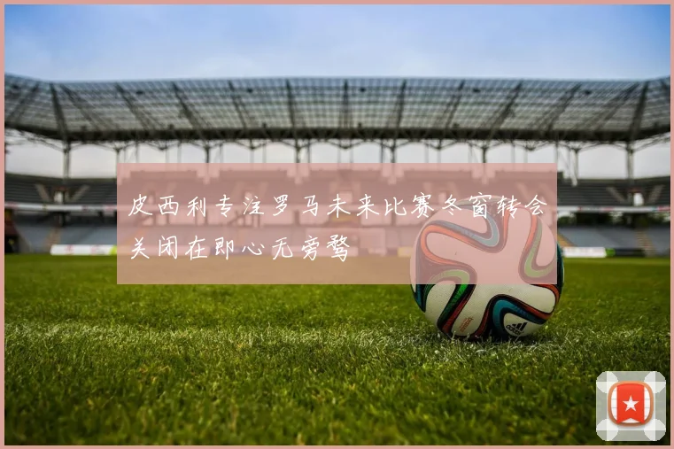 皮西利专注罗马未来比赛冬窗转会关闭在即心无旁骛