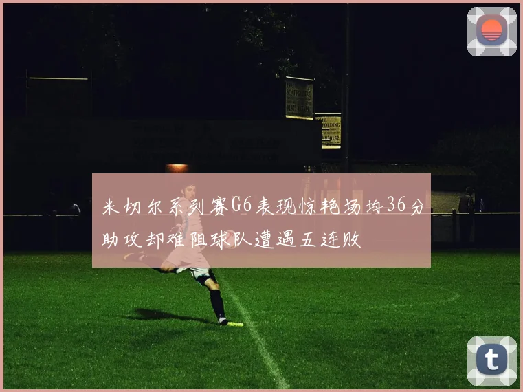米切尔系列赛G6表现惊艳场均36分助攻却难阻球队遭遇五连败
