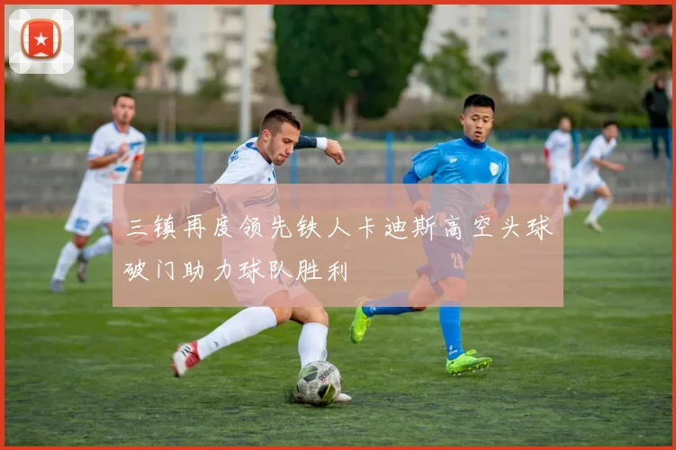 三镇再度领先铁人卡迪斯高空头球破门助力球队胜利