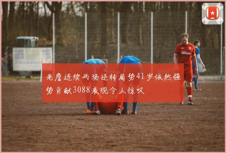 老詹连续两场逆转局势41岁依然强势贡献3088表现令人惊叹