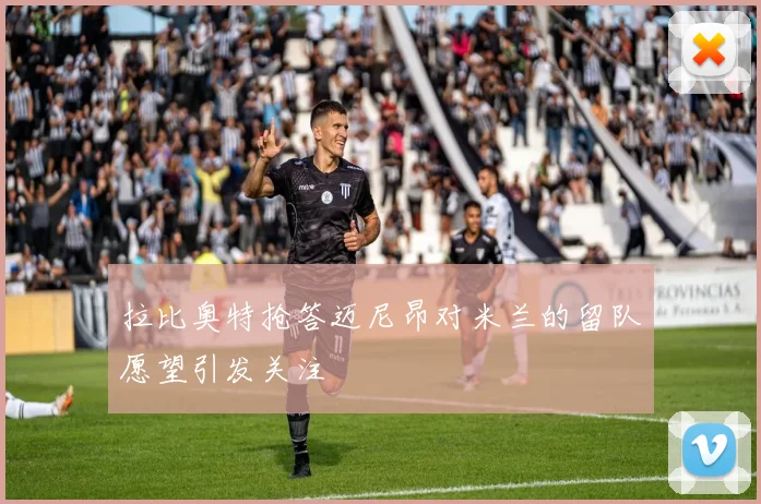拉比奥特抢答迈尼昂对米兰的留队愿望引发关注