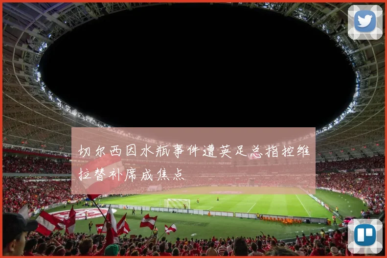 切尔西因水瓶事件遭英足总指控维拉替补席成焦点