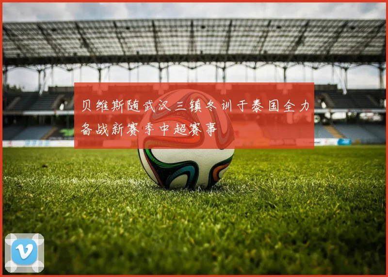 贝维斯随武汉三镇冬训于泰国全力备战新赛季中超赛事