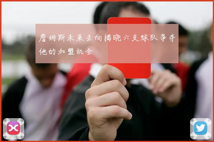 詹姆斯未来去向揭晓六支球队争夺他的加盟机会