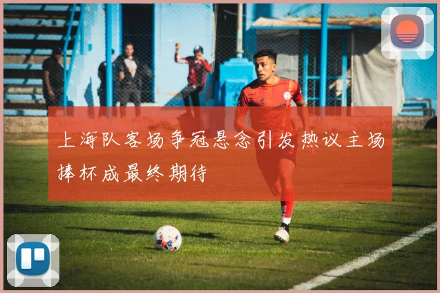 上海队客场争冠悬念引发热议主场捧杯成最终期待