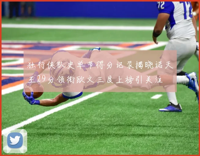 独行侠队史单节得分记录揭晓诺天王29分领衔欧文三度上榜引关注