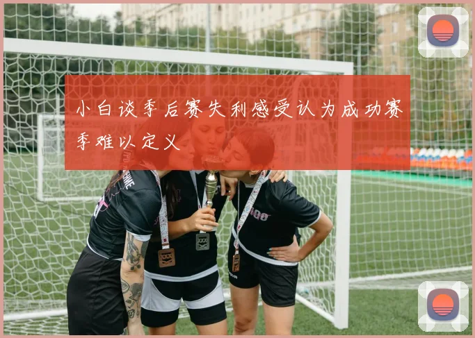 小白谈季后赛失利感受认为成功赛季难以定义
