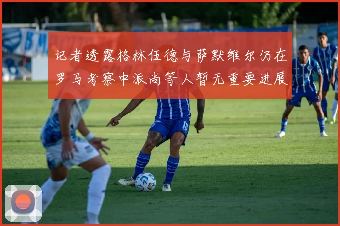 记者透露格林伍德与萨默维尔仍在罗马考察中派尚等人暂无重要进展消息