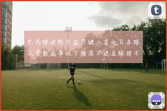 巴西球迷怒斥盐贝健人言论日本球衣星数成争议下场若不进五球将不庆祝