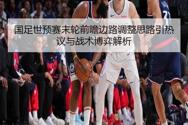 国足世预赛末轮前瞻边路调整思路引热议与战术博弈解析（MANGUAN）